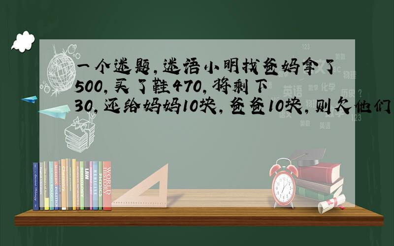 一个迷题,迷语小明找爸妈拿了500,买了鞋470,将剩下30,还给妈妈10块,爸爸10块,则欠他们各240再加上自己的1