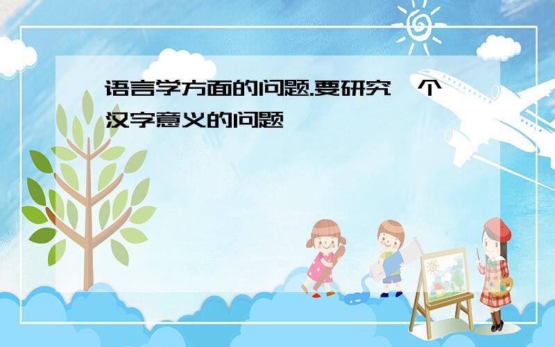 语言学方面的问题.要研究一个汉字意义的问题