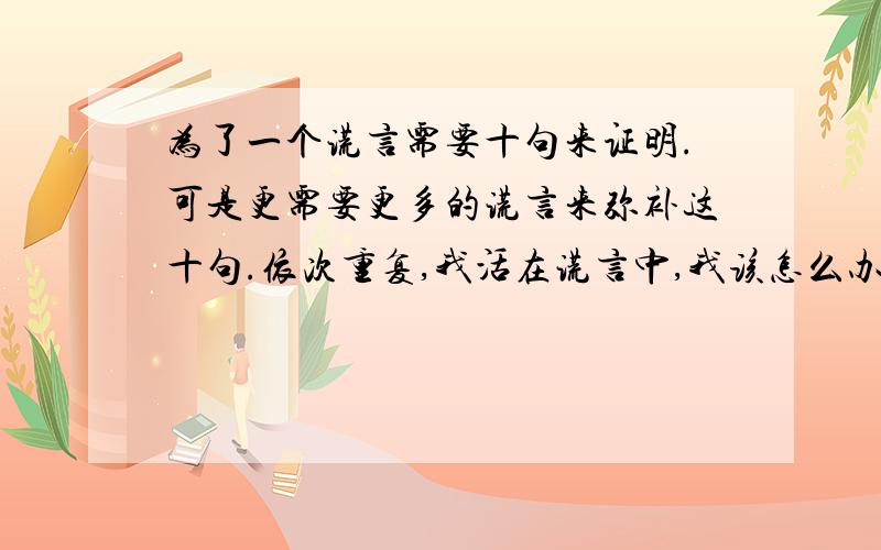 为了一个谎言需要十句来证明.可是更需要更多的谎言来弥补这十句.依次重复,我活在谎言中,我该怎么办?