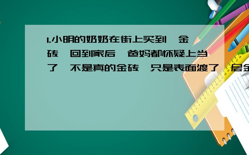 1.小明的奶奶在街上买到一金砖,回到家后,爸妈都怀疑上当了,不是真的金砖,只是表面渡了一层金而已,小明想到最近学到了密度