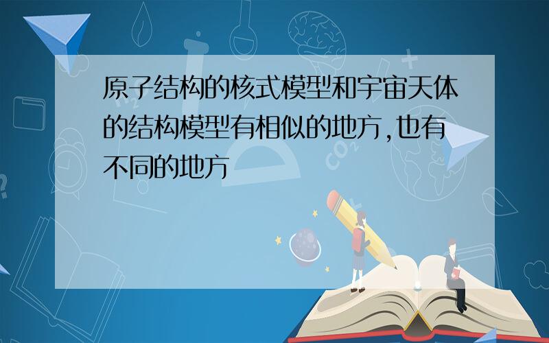 原子结构的核式模型和宇宙天体的结构模型有相似的地方,也有不同的地方