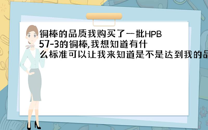 铜棒的品质我购买了一批HPB57-3的铜棒,我想知道有什么标准可以让我来知道是不是达到我的品质要求.看铜棒好坏主要从哪几