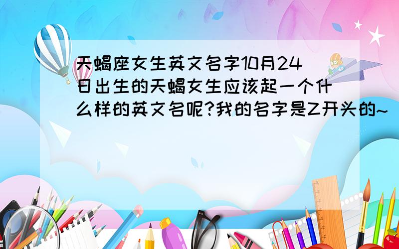 天蝎座女生英文名字10月24日出生的天蝎女生应该起一个什么样的英文名呢?我的名字是Z开头的~