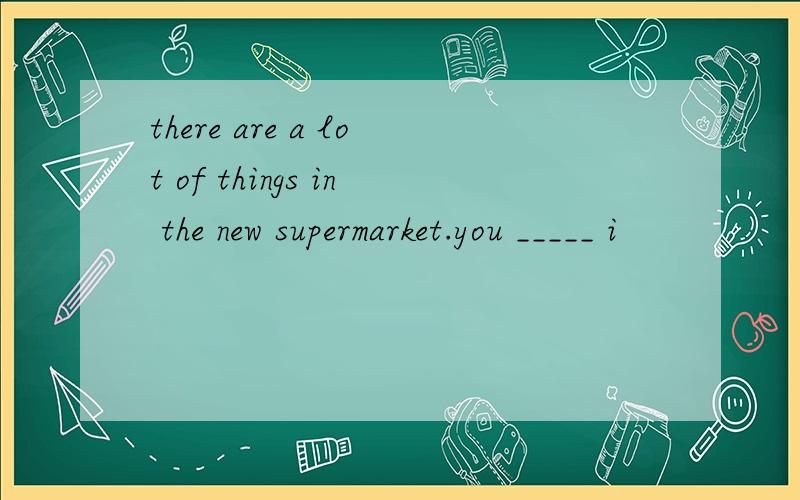 there are a lot of things in the new supermarket.you _____ i