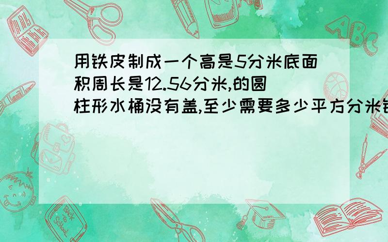 用铁皮制成一个高是5分米底面积周长是12.56分米,的圆柱形水桶没有盖,至少需要多少平方分米铁皮?若水桶里盛满水,可装多