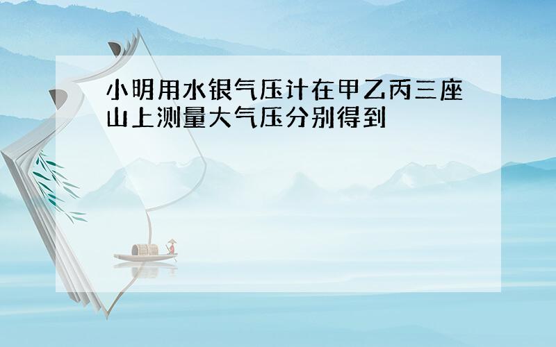 小明用水银气压计在甲乙丙三座山上测量大气压分别得到