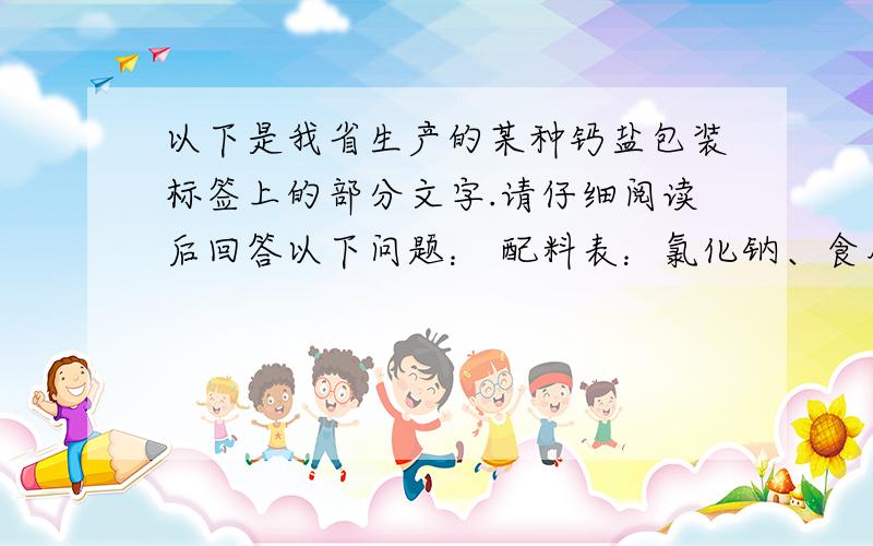 以下是我省生产的某种钙盐包装标签上的部分文字.请仔细阅读后回答以下问题： 配料表：氯化钠、食用碳酸钙、碘酸钾 净含量：5