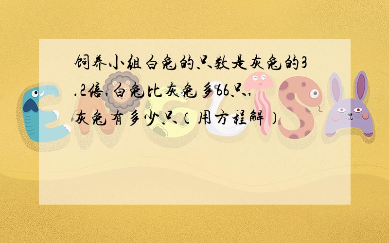 饲养小组白兔的只数是灰兔的3.2倍,白兔比灰兔多66只,灰兔有多少只（用方程解）