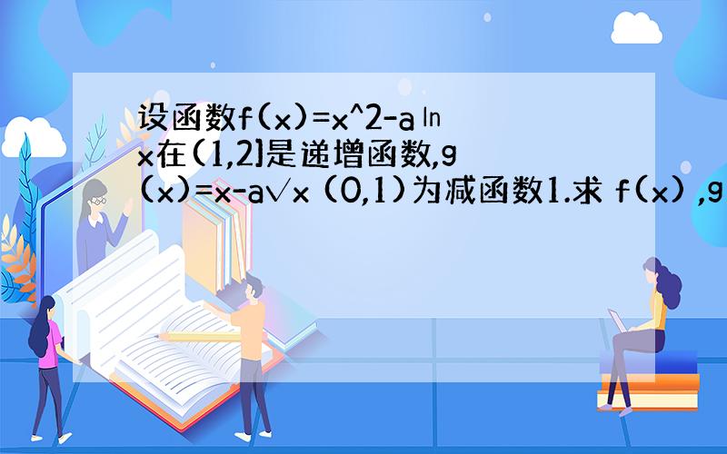 设函数f(x)=x^2-a㏑x在(1,2]是递增函数,g(x)=x-a√x (0,1)为减函数1.求 f(x) ,g(x