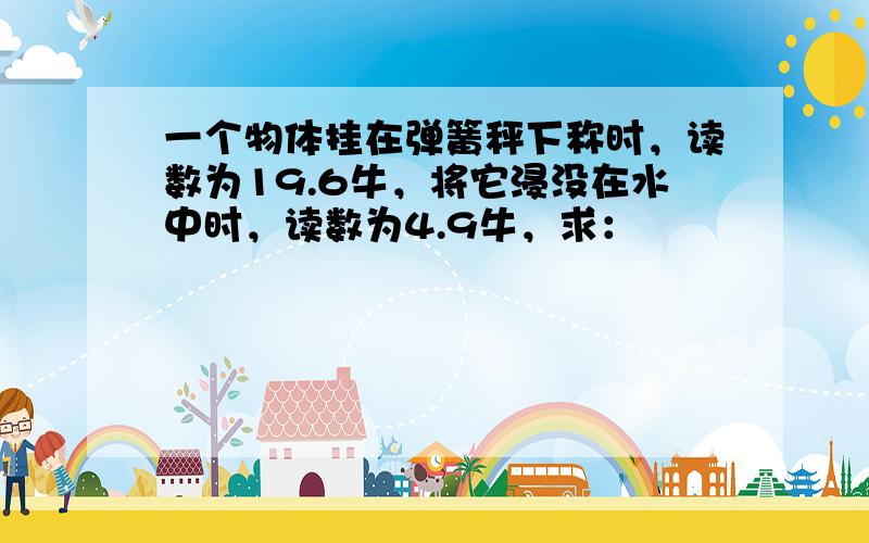 一个物体挂在弹簧秤下称时，读数为19.6牛，将它浸没在水中时，读数为4.9牛，求：