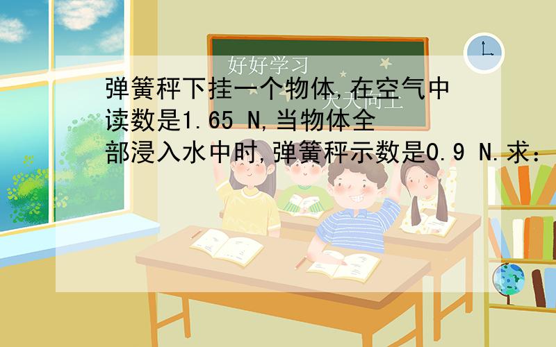 弹簧秤下挂一个物体,在空气中读数是1.65 N,当物体全部浸入水中时,弹簧秤示数是0.9 N.求：