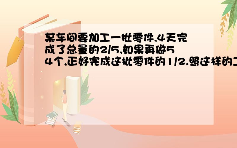 某车间要加工一批零件,4天完成了总量的2/5,如果再做54个,正好完成这批零件的1/2.照这样的工作效率,加