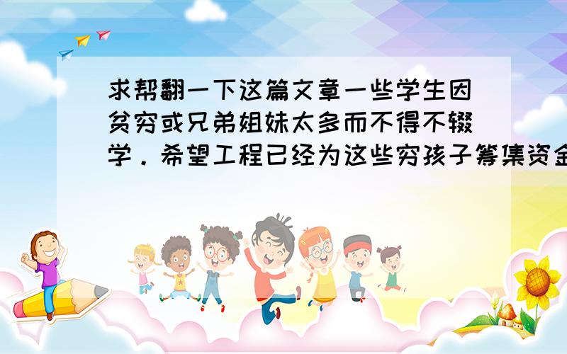 求帮翻一下这篇文章一些学生因贫穷或兄弟姐妹太多而不得不辍学。希望工程已经为这些穷孩子筹集资金：他们建了许多学校，训练了很