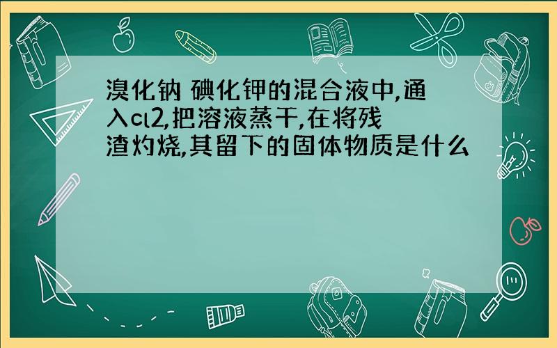 溴化钠 碘化钾的混合液中,通入cl2,把溶液蒸干,在将残渣灼烧,其留下的固体物质是什么