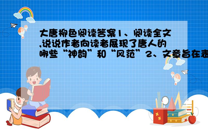 大唐柳色阅读答案1、阅读全文,说说作者向读者展现了唐人的哪些“神韵”和“风范”2、文章旨在表现唐人的神韵、风范,可为何反