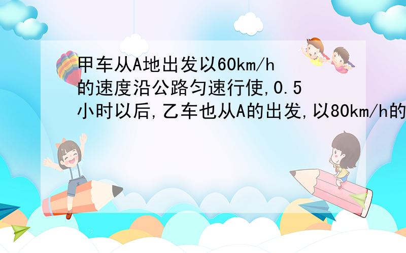 甲车从A地出发以60km/h的速度沿公路匀速行使,0.5小时以后,乙车也从A的出发,以80km/h的速度沿该公路与甲车同