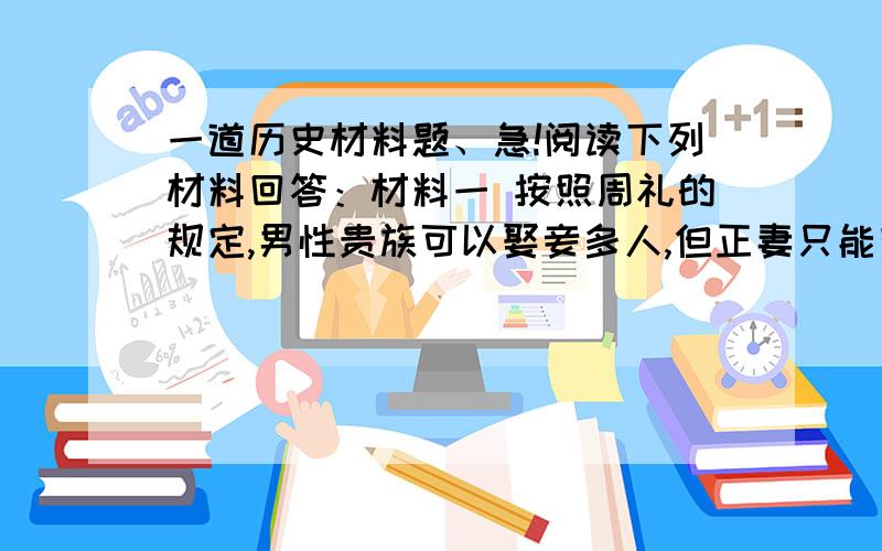 一道历史材料题、急!阅读下列材料回答：材料一 按照周礼的规定,男性贵族可以娶妾多人,但正妻只能有一个.如果元配妻子亡故,