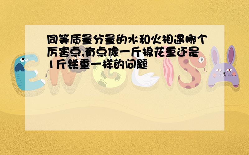 同等质量分量的水和火相遇哪个厉害点,有点像一斤棉花重还是1斤铁重一样的问题