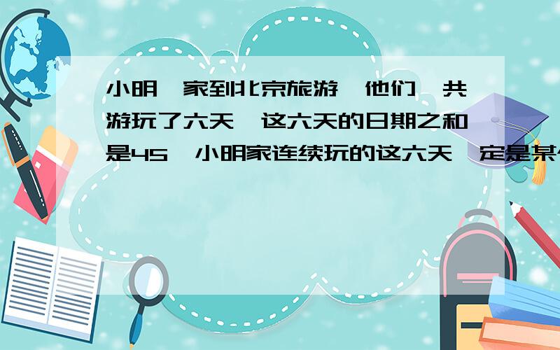 小明一家到北京旅游,他们一共游玩了六天,这六天的日期之和是45,小明家连续玩的这六天一定是某个月的5678910号吗,是