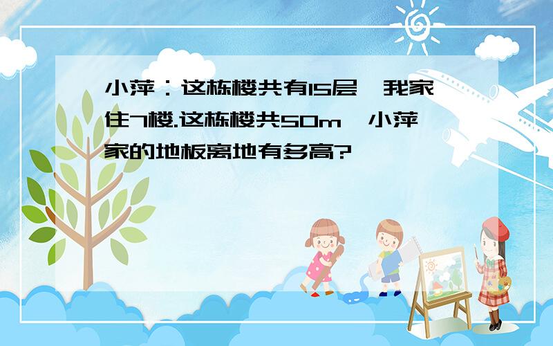 小萍：这栋楼共有15层,我家住7楼.这栋楼共50m,小萍家的地板离地有多高?