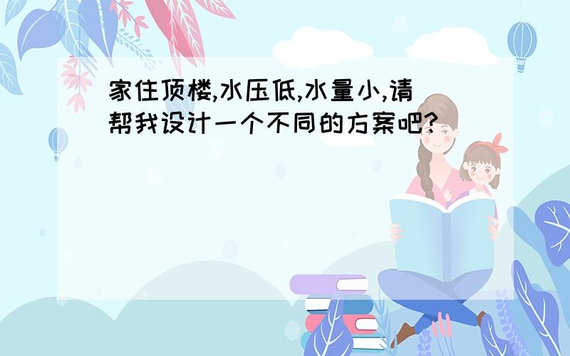 家住顶楼,水压低,水量小,请帮我设计一个不同的方案吧?