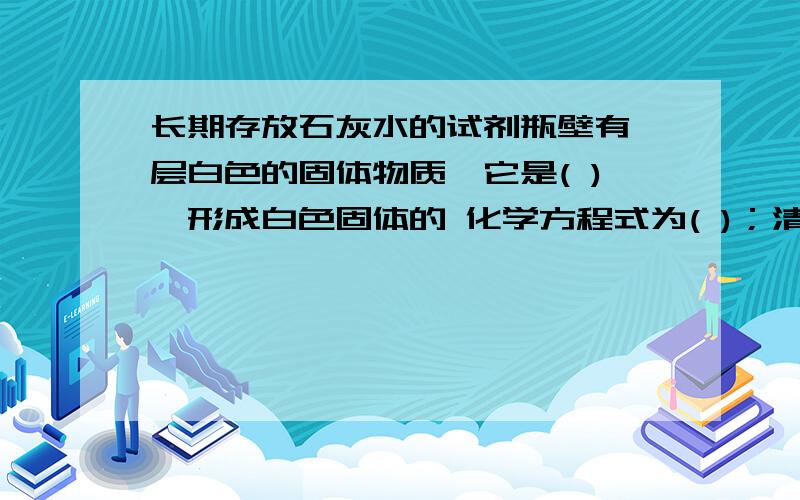 长期存放石灰水的试剂瓶壁有一层白色的固体物质,它是( ),形成白色固体的 化学方程式为( )；清洗