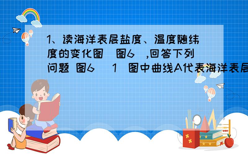 1、读海洋表层盐度、温度随纬度的变化图（图6）,回答下列问题 图6 (1)图中曲线A代表海洋表层 随纬度变化