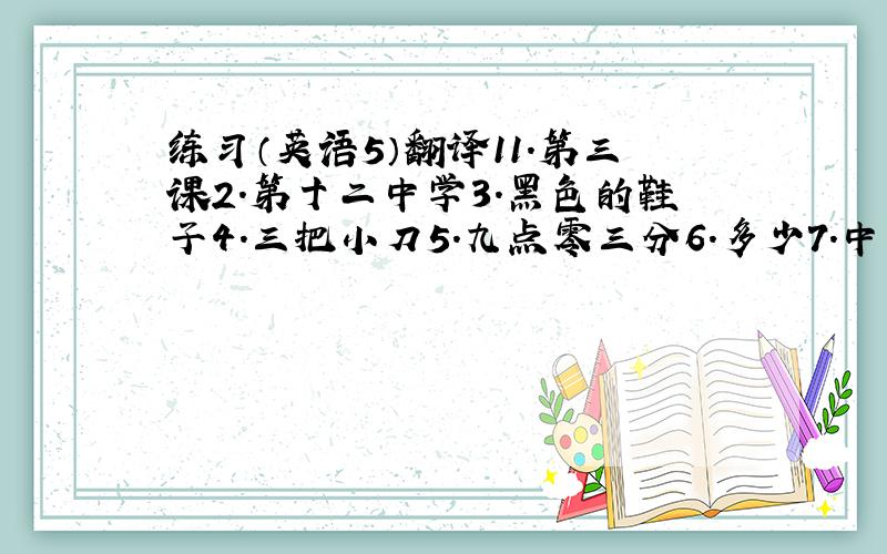 练习（英语5）翻译11.第三课2.第十二中学3.黑色的鞋子4.三把小刀5.九点零三分6.多少7.中国邮票8.听老师说10