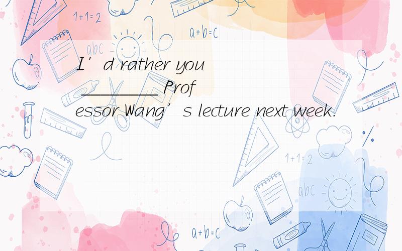 I’d rather you ________ Professor Wang’s lecture next week.