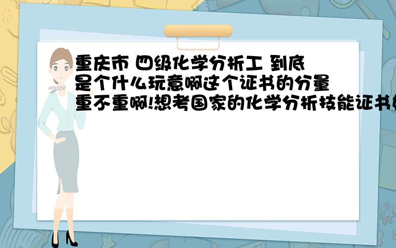 重庆市 四级化学分析工 到底是个什么玩意啊这个证书的分量重不重啊!想考国家的化学分析技能证书如何考啊?