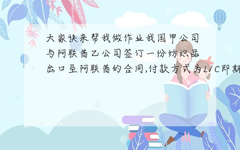 大家快来帮我做作业我国甲公司与阿联酋乙公司签订一份纺织品出口至阿联酋的合同,付款方式为L/C即期,贸易术语CIF迪拜.货