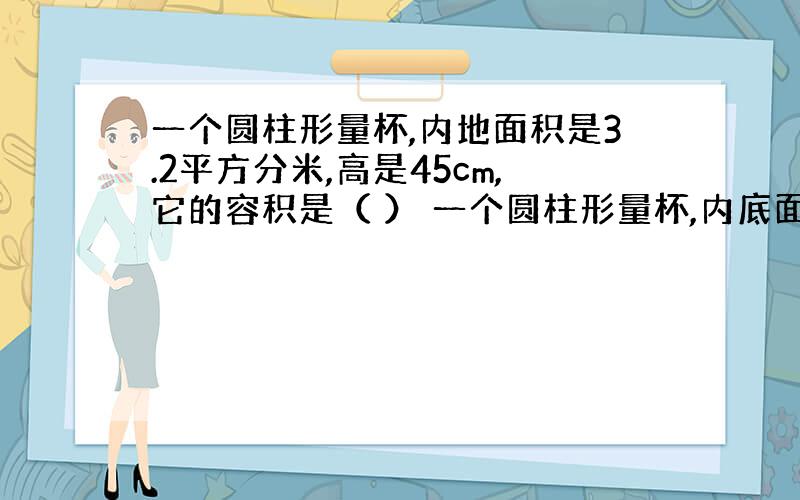 一个圆柱形量杯,内地面积是3.2平方分米,高是45cm,它的容积是（ ） 一个圆柱形量杯,内底面的直径是12cm,高