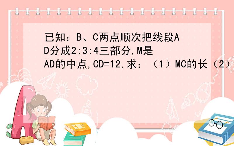 已知：B、C两点顺次把线段AD分成2:3:4三部分,M是AD的中点,CD=12,求：（1）MC的长（2）AB:BM