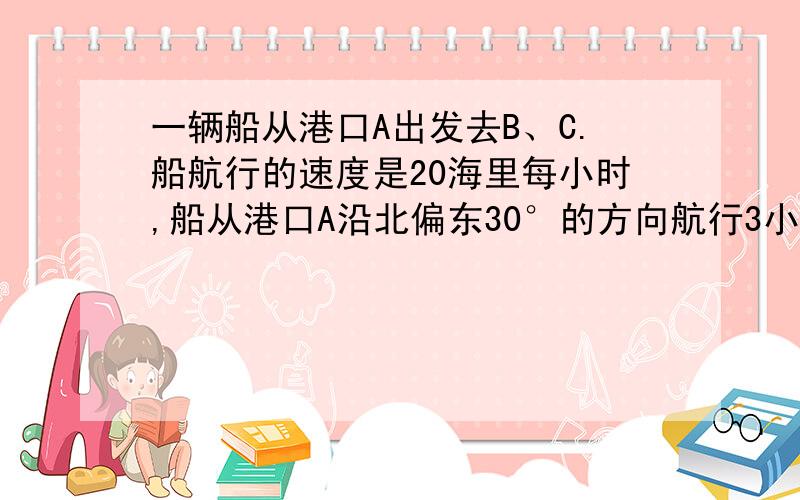 一辆船从港口A出发去B、C.船航行的速度是20海里每小时,船从港口A沿北偏东30°的方向航行3小时到达B岛,从B岛沿北偏