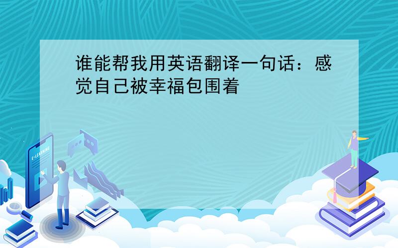 谁能帮我用英语翻译一句话：感觉自己被幸福包围着