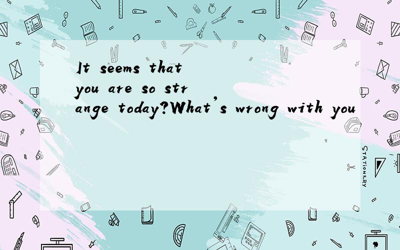 It seems that you are so strange today?What's wrong with you