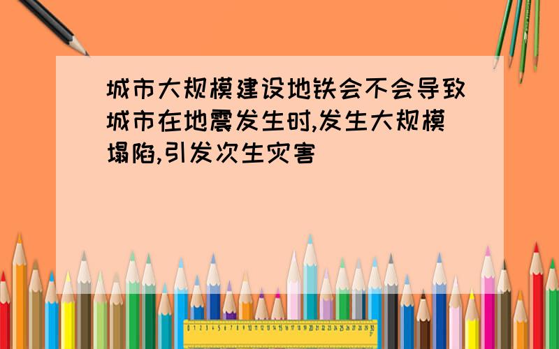 城市大规模建设地铁会不会导致城市在地震发生时,发生大规模塌陷,引发次生灾害