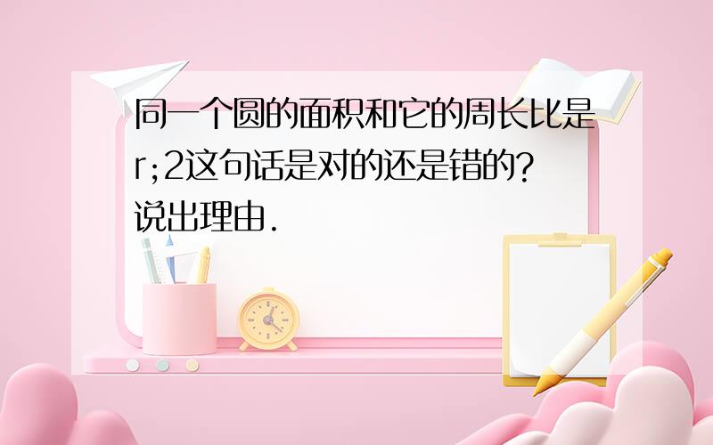 同一个圆的面积和它的周长比是r;2这句话是对的还是错的?说出理由.