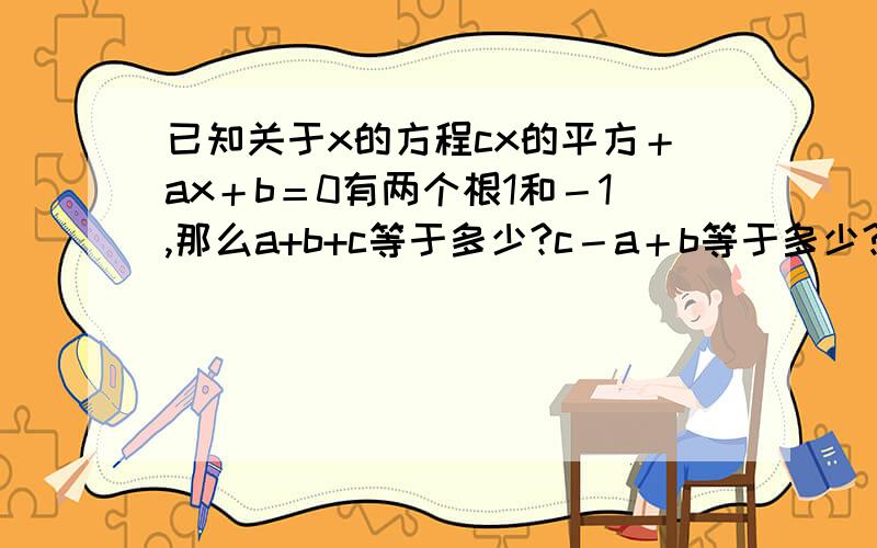 已知关于x的方程cx的平方＋ax＋b＝0有两个根1和－1,那么a+b+c等于多少?c－a＋b等于多少?