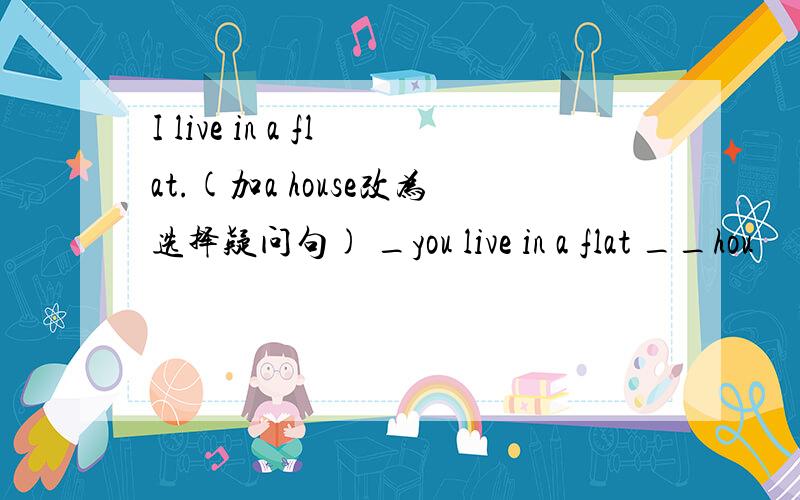 I live in a flat.(加a house改为选择疑问句) _you live in a flat __hou