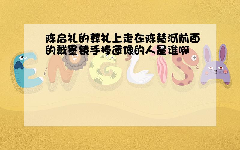 陈启礼的葬礼上走在陈楚河前面的戴墨镜手捧遗像的人是谁啊