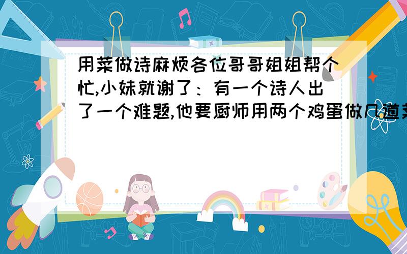 用菜做诗麻烦各位哥哥姐姐帮个忙,小妹就谢了：有一个诗人出了一个难题,他要厨师用两个鸡蛋做几道菜,并且每道菜都要表示一首诗