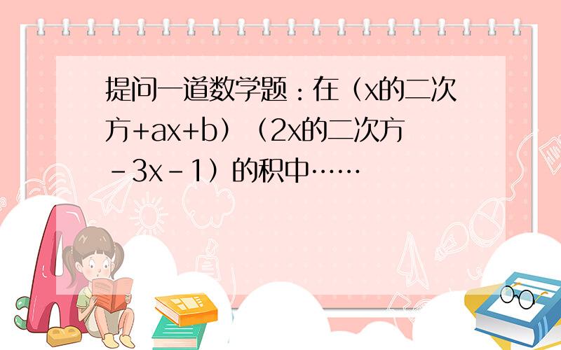 提问一道数学题：在（x的二次方+ax+b）（2x的二次方-3x-1）的积中……