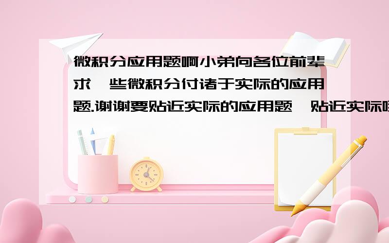 微积分应用题啊小弟向各位前辈求一些微积分付诸于实际的应用题.谢谢要贴近实际的应用题,贴近实际哦..不要等式恒变那种的,