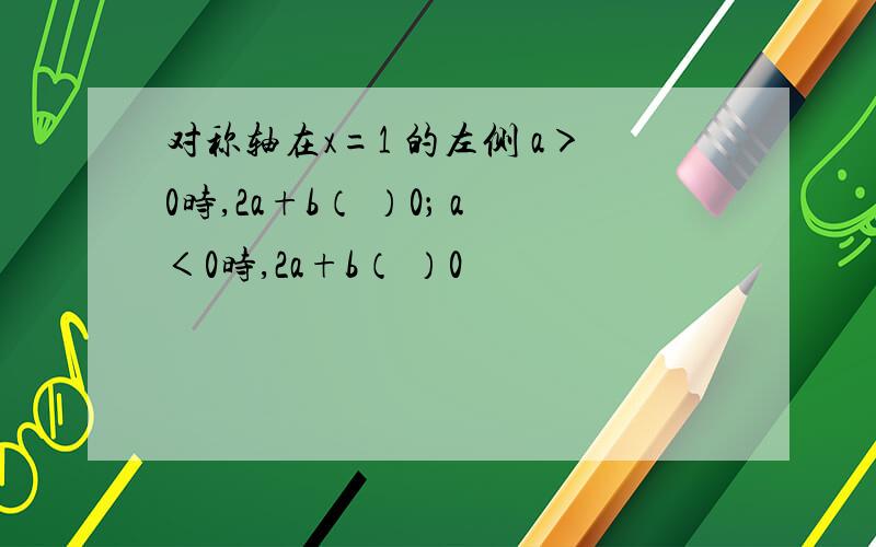 对称轴在x=1 的左侧 a＞0时,2a+b（ ）0； a＜0时,2a+b（ ）0