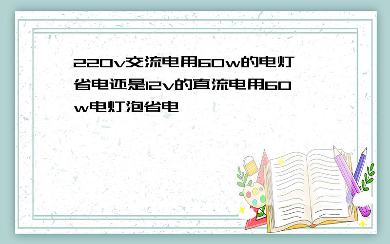 220v交流电用60w的电灯省电还是12v的直流电用60w电灯泡省电