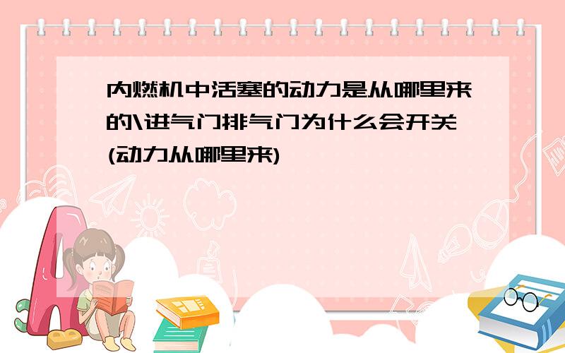 内燃机中活塞的动力是从哪里来的\进气门排气门为什么会开关(动力从哪里来)