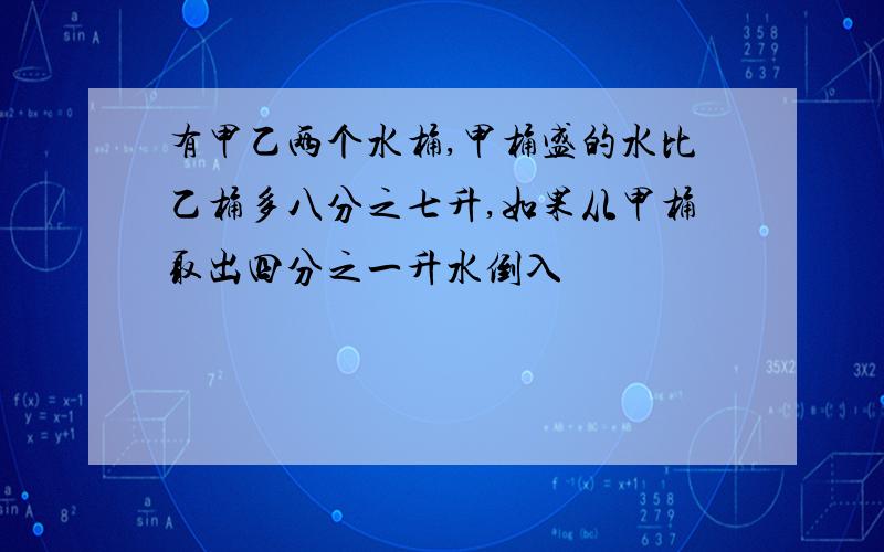 有甲乙两个水桶,甲桶盛的水比乙桶多八分之七升,如果从甲桶取出四分之一升水倒入