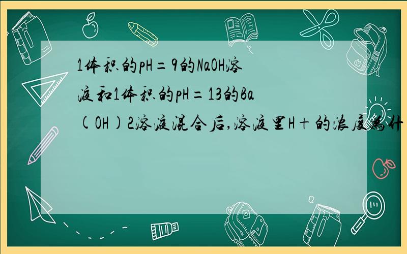 1体积的pH=9的NaOH溶液和1体积的pH=13的Ba(OH)2溶液混合后,溶液里H+的浓度为什麼?