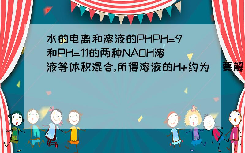 水的电离和溶液的PHPH=9和PH=11的两种NAOH溶液等体积混合,所得溶液的H+约为(要解题思路谢谢还有答案)求出H